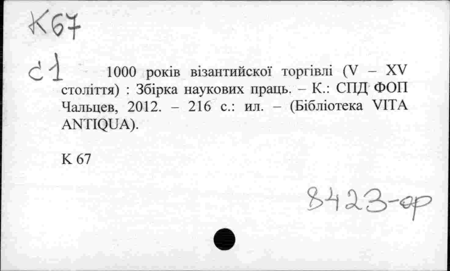 ﻿Кб}
1000 років візантийскої торгівлі (V - XV століття) : Збірка наукових праць. - К.: СПД ФОП Чальцев, 2012. - 216 с.: ил. - (Бібліотека VITA ANTIQUA).
К 67